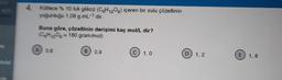 de
Molal
4. Kütlece % 10 luk glikoz (C6H12O6) içeren bir sulu çözeltinin
yoğunluğu 1,08 g.mL-¹ dir.
Buna göre, çözeltinin derişimi kaç mol/L dir?
(C6H12O6 = 180 gram/mol)
A 0.6
B
0,9
C) 1,0
D 1,2
E 1,8