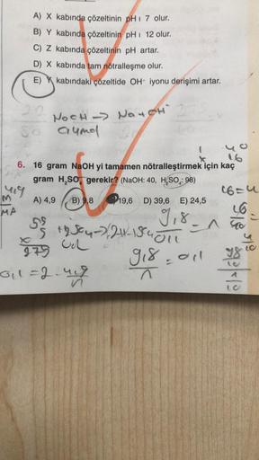 M
MA
mig
A) X kabında çözeltinin pH 7 olur.
B) Y kabında çözeltinin pH 12 olur.
C) Z kabında çözeltinin pH artar.
D) X kabında tam nötralleşme olur.
80
E)
X
kabındaki çözeltide OH- iyonu derişimi artar.
NOCH → NOT CH 27
aumel
6. 16 gram NaOH yi tamamen nöt