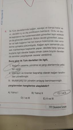 2
KOD Yayınları Ⓡ
4. İlk Türk devletlerinde kağan, savaşa ve barışa karar ve-
rir, devletin iç ve dış politikasını belirlerdi. Ordu ve dev
let teşkilatının her kademesindeki görevlileri tayin edebilir
ya da görevden alabilirdi. Bütün devlet görevlileri, asker-
ler ve halk kağanın her biri kanun hükmünde olan emir-
lerine uymakla yükümlüydü. Kağan aynı zamanda yük-
sek mahkemeye başkanlık yapar, devlete karşı işlenen
suçlarla ilgili davalar başta olmak üzere büyük davalar-
da sanıkları yargılayarak cezalar verebilirdi.
Buna göre ilk Türk devletleri ile ilgili,
1. Kağanın yasama, yürütme ve yargı alanlarında yetki-
Meri vardır.
talling intelibrex hessy (
II. Dini ayin ve törenler başrahip olarak kağan tarafın-
dan yönetilmiştir.
III. Mutlakiyetçi bir yönetim anlayışı benimsenmiştir.
yargılarından hangilerine ulaşılabilir?
A) Yalnız I
D) I ve III
B) Yalnız II
E) II ve III
C) I ve Il
TYT Deneme Sınavı