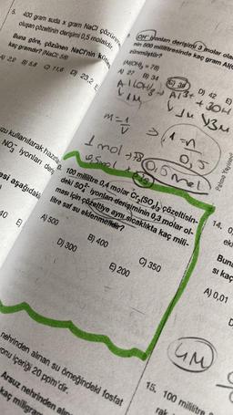 5.
400 gram suda x gram Nel Gözünm
oluşan çözeltinin derişimi 0,5 molaldir.
Buna göre, çözünen NaCl'nin Kutles
kaç gramdır? (NaCl: 58)
A) 2,9 B) 5,8 C) 11,6 D) 23,2 E
40 E
zu kullanılarak hazırla
NO iyonları deris
0. 100 mililitre 0,4 molar Cr₂(SO), çözeltisin-
esi aşağıdaki litre saf su eklenmelidir?
deki SO2 iyonları derişiminin 0,3 molar ol-
ması için çözeltiye aynı sıcaklıkta kaç mili-
A) 500
B) 400
D) 300
OH iyonları derişimi 3 molar olar
nin 500 mililitresinde kaç gram Al(C
zünmüştür?
(Al(OH)3 = 78)
A) 27 B) 34
(C) 39
A ILOH/gA13+
D) 42
IM
E)
+304
vju 13M
M = 4 >1=1
1
Arsuz nehrinden alıy
kaç miligra
1 mol +86
0, Smol
+
E) 200
C) 350
nehrinden alınan su örneğindeki fosfat
onu içeriği 20 ppm'dir.
0,5
UM
15. 100 mililitre
rak
14, 0.
ekr
Buna
si kaç
A) 0,01
C