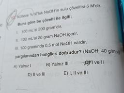 10
?
12 Kütlece %10'luk NaOH'ın sulu çözeltisi 5 M'dir.
Buna göre bu çözelti ile ilgili;
I. 100 mL'si 200 gram'dır.
II. 100 mL'si 20 gram NaOH içerir.
III. 100 gramında 0,5 mol NaOH vardır.
yargılarından hangileri doğrudur? (NaOH: 40 g/mol)
fom
OB) Yalnız III
D) II ve III coa (OE) I, II ve III
A) Yalnız I
ve II