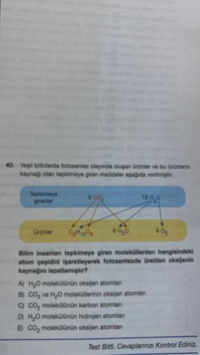 40. Yeşil bitkilerde fotosentez olayında oluşan ürünler ve bu ürünlerin
kaynağı olan tepkimeye giren maddeler aşağıda verilmiştir.
Tepkimeye
girenler
Ürünler
6 CO₂
C6H12O6
6 H₂0
12 H₂O
60₂
Bilim insanları tepkimeye giren moleküllerden hangisindeki
atom çeş