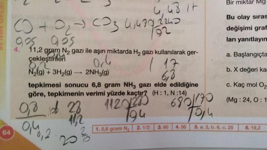 64
(+020034499
9,25
0,05 925
4.
11,2 gram N₂ gazı ile aşırı miktarda H₂ gazı kullanılarak ger-
çekleştirilen
06
+ 3H₂(g) 2NH3(g)
N₂(g)
1
6,8
tepkimesi sonucu 6,8 gram NH3 gazı elde edildiğine
göre, tepkimenin verimi yüzde kaçtır?
(H: 1, N:14)
0,8 12 28
102