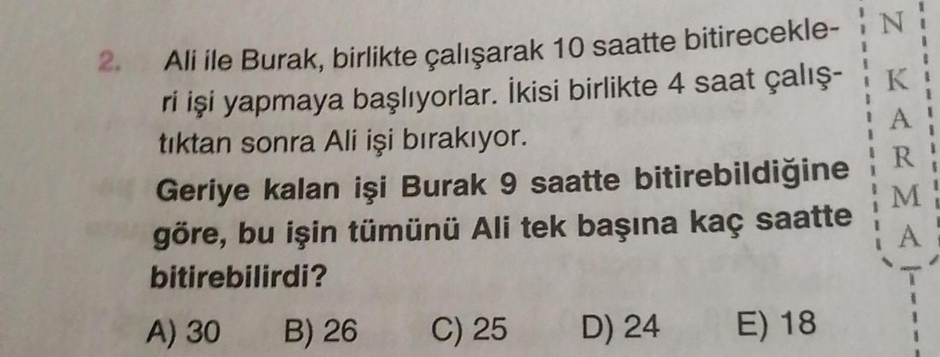 2.
Ali ile Burak, birlikte çalışarak 10 saatte bitirecekle-
ri işi yapmaya başlıyorlar. İkisi birlikte 4 saat çalış-
tıktan sonra Ali işi bırakıyor.
Geriye kalan işi Burak 9 saatte bitirebildiğine
göre, bu işin tümünü Ali tek başına kaç saatte
bitirebilird