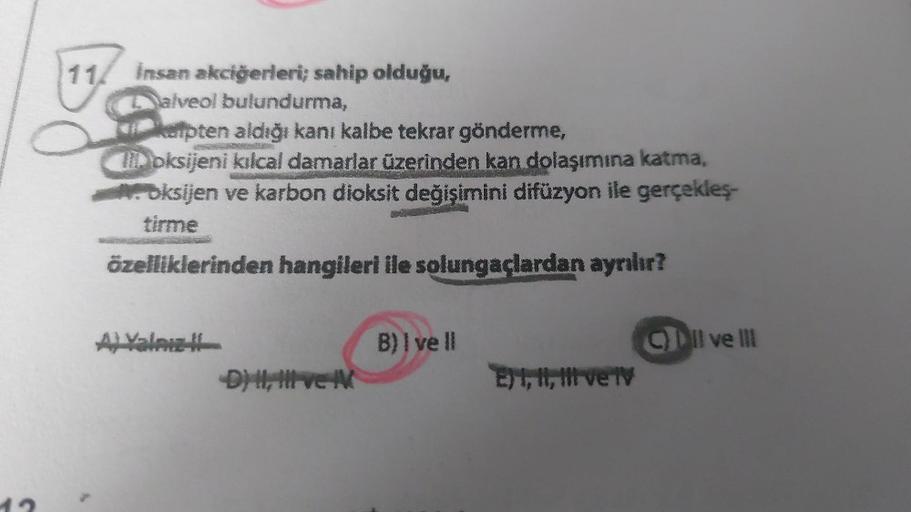 B
11/ Insan akciğerleri; sahip olduğu,
Dalveol bulundurma,
kapten aldığı kanı kalbe tekrar gönderme,
loksijeni kılcal damarlar üzerinden kan dolaşımına katma,
Oksijen ve karbon dioksit değişimini difüzyon ile gerçekleş-
özelliklerinden hangileri ile solung