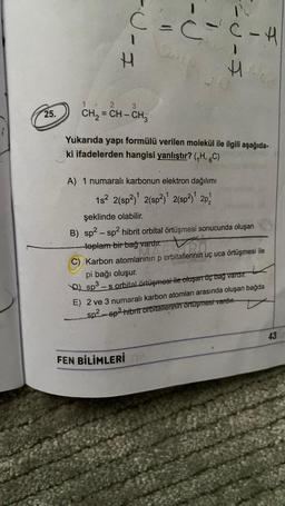 25.
C=CVC-H
I
2
=CH-CH₂
CH₂=
Yukarıda yapı formülü verilen molekül ile ilgili aşağıda-
ki ifadelerden hangisi yanlıştır? (₁H, 6C)
A) 1 numaralı karbonun elektron dağılımı
1s² 2(sp²)¹ 2(sp²)¹ 2(sp²)¹ 2p¹
H
FEN BİLİMLERİ
şeklinde olabilir.
B) sp² - sp² hibrit orbital örtüşmesi sonucunda oluşan
toplam bir bağ vardır.
C) Karbon atomlarının p orbitallerinin uç uca örtüşmesi ile
pi bağı oluşur.
sp³-s orbital örtüşmesi ile oluşan üç bağ vardır.
E) 2 ve 3 numaralı karbon atomları arasında oluşan bağda
sp²sp³ hibrit orbitallerinin örtüşmesi vardır.
43