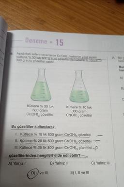 Deneme - 15
6. Aşağıdaki erlenmayerlerde Cr(OH), katısının yeşil renkli
kütlece % 30 tuk 600 g sulu çözeltisi ile kutlece % 10 luk
300 g sulu çözeltisi vardır.
-150
100
Kütlece % 30 luk
600 gram
Cr(OH)3 çözeltisi
Kütlece % 10 luk
300 gram
Cr(OH)3 çözeltisi
Bu çözeltiler kullanılarak,
1. Kütlece % 15 lik 600 gram Cr(OH)3 çözeltisi
II. Kütlece % 20 lik 600 gram Cr(OH)3 çözeltisi
III. Kütlece % 25 lik 800 gram Cr(OH)3 çözeltisi
çözeltilerinden hangileri elde edilebilir?
A) Yalnız I
B) Yalnız II
D) ve III
E) I, II ve III
C) Yalnız III
7. Bir g
birin
Bur
har
B)
C