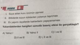 SORU 8
1. Suya atılan kuru üzümün şişmesi
II. Bitkilerde suyun köklerden yukarıya taşınması
III. Ev yapımı reçellerde bakterilerin yaşayamaması
Yukarıdaklerden hangileri ozmotik basınç etkisi ile gerçekleşir?
A) Yalnız I
D) II ve III
B) Yalnız II
E) I, II ve III
C) I ve III