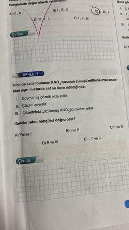 hangisinde doğru olarak veril
A) III, II, I
Çözüm
D) III, II
A) Yalnız II
B) I, III, II
Çözüm
doymus
ÖRNEK -3
Dibinde katısı bulunan KNO, tuzunun sulu çözeltisine aynı sıcak-
lıkta aşırı miktarda saf su ilave edildiğinde;
I. Doymamış çözelti elde edilir.
II. Çözelti seyrelir.
III. Çözeltideki çözünmüş KNO3(k) miktarı artar.
ifadelerinden hangileri doğru olur?
E) I, II, III
D) II ve III
B) I ve II
10050
26.1
C), III, I
E) I, II ve III
Buna gör
1. 2. H
II. 1.
ki
III. 1
a
ifade
A) Y
C) I ve III