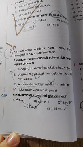 en
az-
da
CAP
plazmada çözünerek
II. hemoglobinle bağ yaparak
III. akyuvar hücresinde
gibi yöntemlerden hangileri ile oksijen taşın
C) Yalnız
A) Yalnız
4. İnsanda,
1.
D) I ve II
B) Yalnız II
E) II ve III
5. Karbonmonoksit oksijene oranla daha ko
hemoglobin