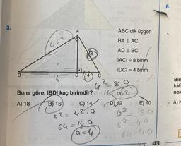 3.
B
G=2
16
Buna göre, IBDI kaç
A) 18
B) 16
A
20
8
C) 14
82= 42.9
C
64=16.9
a = 4
any 12
ABC dik üçgen
BALAC
AD 1 BC
IACI = 8 birim
IDCI= 4 birim
u
birimdir?ma=2
28.9
D) 12 E) TO
62
8.01
re
u a
64=49
82
43
6.
Biri
kab
nok
A) K