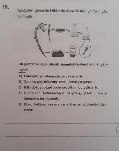 15.
Aşağıdaki görselde bitkilerde doku kültürü yöntemi gös-
terilmiştir.
Bu yöntemle ilgili olarak aşağıdakilerden hangisi yan-
liştır?
A) Laboratuvar ortamında gerçekleştirilir.
B) Genetik çeşitlilik oluşturmak amacıyla yapılır.
C) Bitki dokusu, özel besi