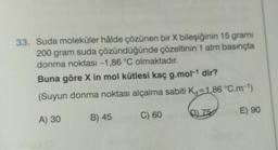 33. Suda moleküler hâlde çözünen bir X bileşiğinin 15 gramı
200 gram suda çözündüğünde çözeltinin 1 atm basınçta
donma noktası -1,86 °C olmaktadır.
Buna göre X in mol kütlesi kaç g.mol-¹ dir?
(Suyun donma noktası alçalma sabiti K=1,86 °C.m-¹)
A) 30
B) 45
C) 60
Q75
E) 90