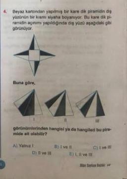 4. Beyaz kartondan yapılmış bir kare dik piramidin diy
yüzünün bir kısmı siyaha boyanıyor. Bu kare dik pi
ramidin agınımı yapıldığında dış yüzü aşağıdaki gibi
görünüyor.
Buna göre,
|||
görünümlerinden hangisi ya da hangileri bu pira-
mide ait olabilir?
A) Yalnız
D) Il ve ill
B) I ve Il
E) I, II ve II
C) I ve ill