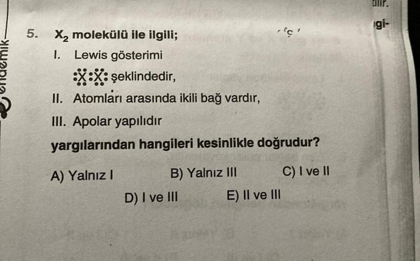 5.
X₂ molekülü ile ilgili;
I.
Lewis gösterimi
:X:X: şeklindedir,
II. Atomları arasında ikili bağ vardır,
III. Apolar yapılıdır
yargılarından hangileri kesinlikle doğrudur?
A) Yalnız I
B) Yalnız III
D) I ve III
c
E) II ve III
C) I ve II
Cilir.
gi-