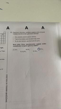 G
ilgili,
SI T'den
mik bile-
IZ IV
A
BAHÇEŞEHİR ANADOLU VE FEN LİSESİ
A
A
11. Öğretmeni; Emre'den, özellikleri aşağıda verilen kimyasal
maddeyi laboratuvardan getirmesini istemiştir.
-
1
Sulu çözeltisi elektrik akımını iletmez.
Yapısında sadece polar kovalent bağ vardır.
Su ile olan karışımı, ayırma hunisi ile ayrılır.
Buna göre; Emre, laboratuvardan aşağıda verilen
maddelerden hangisini getirmiş olabilir?
A) HCI
B) Br₂
D) H₂SO4
E) NH3
CCIA