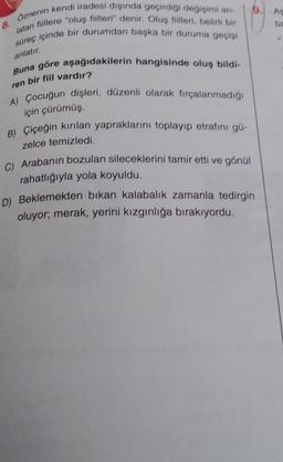 Öznenin kendi iradesi dışında geçirdiği değişimi an-
latan fiillere "oluş fiilleri" denir. Oluş fiilleri, belirli bir
süreç içinde bir durumdan başka bir duruma geçişi
anlatır.
8.
Buna göre aşağıdakilerin hangisinde oluş bildi-
ren bir fiil vardır?
A) Çocuğun dişleri, düzenli olarak fırçalanmadığı
için çürümüş,
B) Çiçeğin kırılan yapraklarını toplayıp etrafını gü-
zelce temizledi.
C) Arabanın bozulan sileceklerini tamir etti ve gönül
rahatlığıyla yola koyuldu.
9
D) Beklemekten bıkan kalabalık zamanla tedirgin
oluyor; merak, yerini kızgınlığa bırakıyordu.