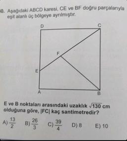 10. Aşağıdaki ABCD karesi, CE ve BF doğru parçalarıyla
eşit alanlı üç bölgeye ayrılmıştır.
E
D
A
F
C
13
26
A) 2 B) 3
B) 2 C) 39
4
B
E ve B noktaları arasındaki uzaklık √130 cm
olduğuna göre, IFC| kaç santimetredir?
D) 8
E) 10