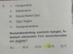 3. I. Cengiznâme
II. Saltuknâme
Seyyid Battal Gazi
III.
IV. Oğuz Kağan
V.
Danişmendnåme
Numaralandırılmış eserlerin hangisi, Is-
lamiyet etkisindeki Türk destanlarından
biri değildir?
A) 1.
B) II.
C) III. D) IV. E) V.