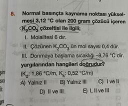 şimi
SICI
Er.
gra
8.
C
Normal basınçta kaynama noktası yüksel-
mesi 3,12 °C olan 200 gram çözücü içeren
K₂CO çözeltisi ile ilgili;
1. Molalitesi 6 dır.
II. Çözünen K₂CO3 ün mol sayısı 0,4 dür.
III. Donmaya başlama sıcaklığı -8,76 °C dir.
yargılarından hangileri doğrudur?
(K: 1,86 °C/m, K: 0,52 °C/m)
A) Yalnız II
B) Yalnız III
D) II ve III
C) I ve II
E) I, II ve III