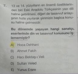 13 ve 14. yüzyılların en önemli özelliklerin-
den biri Eski Anadolu Türkçesinin yazı dili
haline getirilmesi, diğeri de tasavvuf anlayı-
şının hızla yayılarak şiirimizin başlıca konu-
su haline gelmesidir.
Bu dönemde yaşayan hangi sanatçı,
eserlerinde din ve tasavvuf konusunu iş-
lememiştir?
A) Hoca Dehhani
B) Ahmet Fakih
C) Hacı Bektaş-ı Veli
D) Sultan Veled
E) Yunus Emre