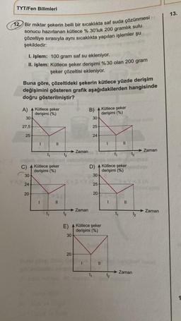 TYT/Fen Bilimleri
12. Bir miktar şekerin belli bir sıcaklıkta saf suda çözünmesi
sonucu hazırlanan kütlece % 30'luk 200 gramlık sulu
çözeltiye sırasıyla aynı sıcaklıkta yapılan işlemler şu
şekildedir:
Buna göre, çözeltideki şekerin kütlece yüzde derişim
değişimini gösteren grafik aşağıdakilerden hangisinde
doğru gösterilmiştir?
A)
I. işlem: 100 gram saf su ekleniyor.
II. işlem: Kütlece şeker derişimi %30 olan 200 gram
şeker çözeltisi ekleniyor.
30
27,5
25
C)
30-
24
20
Kütlece şeker
derişimi (%)
Kütlece şeker
derişimi (%)
I
II
t₁
||
E)
30
20
Zaman
Zaman
B)
30-
25
24
D)
30-
25
20
Kütlece şeker
derişimi (%)
Kütlece şeker
derişimi (%)
||
I
t₁
||
t₁
1
Kütlece şeker
derişimi (%)
||
t₂
Zaman
➜ Zaman
XIA
Zaman
13.