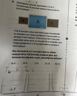 x 4 = 6
9. Dikdörtgenler prizması biçimindeki A, B ve C
havuzlarından ilk durumda sadece A havuzunda su
bulunmaktadır.
B
48
A
A ile B havuzları arasındaki bölme açılıp havuzlardaki
su seviyeleri aynı hizaya geldiğinde A havuzundaki su
seviyesi 3 birim azalıyor. Daha sonra A ile C havuzları
arasındaki bölme açılıp üç havuzda da su seviyeleri aynı
hizaya geldiğinde A ve B havuzlarındaki su seviyesi 4
birim azalıyor.
(AA) 4B) 6
Tb. h=TA. 3
Son durumda B ve C havuzlarındaki su miktarı
sırasıyla 48 ve 120 birimküp olduğuna göre, son
durumda havuzlardaki suyun yüksekliği kaç birimdir?
E) 15
C
C) 8D) 12
A
Mobilblo
B
L
R
M
A
L
20
C22
B
ç
ÇI
O
B
Abika
A)