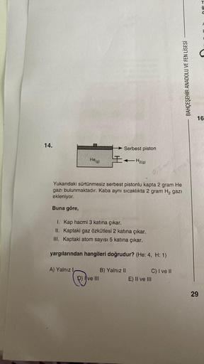 14.
He (g)
A) Yalnız
Serbest piston
Yukarıdaki sürtünmesiz serbest pistonlu kapta 2 gram He
gazı bulunmaktadır. Kaba aynı sıcaklıkta 2 gram H₂ gazi
ekleniyor.
Buna göre,
I. Kap hacmi 3 katına çıkar.
II. Kaptaki gaz özkütlesi 2 katına çıkar.
III. Kaptaki at