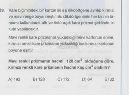 39. Kare biçimindeki bir karton iki eş dikdörtgene ayrılıp kırmızı
ve mavi renge boyanmıştır. Bu dikdörtgenlerin her birinin ta-
mamı kullanılarak altı ve üstü açık kare prizma şeklinde iki
kutu yapılacaktır.
Mavi renkli kare prizmanın yüksekliği mavi kartonun enine,
kırmızı renkli kare prizmanın yüksekliği ise kırmızı kartonun
boyuna eşittir.
Mavi renkli prizmanın hacmi 128 cm³ olduğuna göre,
kırmızı renkli kare prizmanın hacmi kaç cm³ olabilir?
A) 192
B) 128
C) 112
D) 64
E) 32