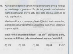 39. Kare biçimindeki bir karton iki eş dikdörtgene ayrılıp kırmızı
ve mavi renge boyanmıştır. Bu dikdörtgenlerin her birinin ta-
mamı kullanılarak altı ve üstü açık kare prizma şeklinde iki
kutu yapılacaktır.
Mavi renkli kare prizmanın yüksekliği mavi kartonun enine,
kırmızı renkli kare prizmanın yüksekliği ise kırmızı kartonun
boyuna eşittir.
Mavi renkli prizmanın hacmi 128 cm³ olduğuna göre,
kırmızı renkli kare prizmanın hacmi kaç cm³ olabilir?
A) 192
B) 128
C) 112
D) 64
E) 32