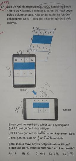 37. Düz bir kâğıda resmedilmiş ABCD karesinin içinde
4 tane eş K karesi, 3 tane eş L karesi ve mavi boyalı
bölge bulunmaktadır. Kâğıdın bir tablet ile fotoğrafı
çekildiğinde Şekil 1 deki gibi dikey bir görüntü elde
ediliyor.
L
12+ 0/07
K K KK
L L
A t
Şekil 1
J
K
KKKK
L
L
L
K K K
L L
C
B
Şekil 2
Ekran çevirme özelliği ile tablet yan çevrildiğinde
Şekil 2 deki görüntü elde ediliyor.
Şekil 1 deki görüntü ekran tamamen kaplarken, Şekil
2 deki görüntü ekranın ünü kaplamaktadır.
1
3
Şekil 2 deki mavi boyalı bölgenin alanı 15 cm²
olduğuna göre, tabletin ekranının eni kaç cm'dir?
A) 18
B) 12 C) 6√6 D) 6√5 E) 6√3