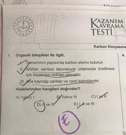 Hunch wit
03
INES
*
*
1. Organik bileşikler ile ilgili,
D) Ive Ill
Tamamının yapısında karbon atomu bulunur.
Wohle
II. Wöhler sentezi laboratuvar ortamında üretilmesi
için başlangıç noktası olmuştur.
III. Aha kaynağı canlılar ve canlı kalıntılarıdır.
ifadelerinden hangileri doğrudur?
A) Yalnız I
BY Yalnız III
KAZANIM
AVRAMA
TESTİ
X
17A7AATTE
Karbon Kimyasına
C) I yell
E) I H ve III
no