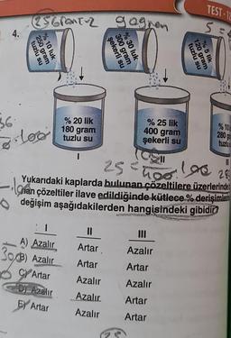 L 4.
es GranTuz gagner
tuzlu su
250 gram
% 10 luk
36.
·loo
% 20 lik
180 gram
tuzlu su
A) Azalır
303) Azalır
CY Artar
Dy Azalır
E Artar
1
şekerli su
300 gram
%30 luk
% 25 lik
400 gram
şekerli su
11
Artar
Artar
Azalır
Azalır
Azalır
tuzlu su
120 gram
% 5 lik
TEST-12
S=
11
25 = 100 100 28
Yukarıdaki kaplarda bulunan çözeltilere üzerlerinde
lover
Chan çözeltiler ilave edildiğinde kütlece % derişimler
değişim aşağıdakilerden hangisindeki gibidir?
III
Azalır
Artar
Azalır
Artar
Artar
% 10
280 g
tuzlu