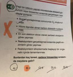 X
Yeşil bir bitkinin yaprak hücrelerinde oksijenli so-
Munum veya fotosentez sırasında gerçekleşen bazı
olaylar şunlardır:
Suyurriyonlaştırılması sonucunda O₂ oluşturul-
masi
◆ Hücre dışından alınan karbon dioksidin kullanıl-
ması
A)
◆ En son elektron alıcısı olarak serbest oksijenin
görev yapması
◆ Reaksiyonların gerçekleşmesi sırasında çeşitli en-
zimlerin görev yapması
Reaksiyonların sitoplazmada başlayıp bir orga-
nelin içinde tamamlanması
Bunlardan kaç tanesi, sadece fotosentez sırasın-
da meydana gelir?
B) 2
C-3
D) 4
E6