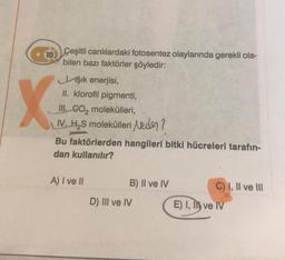 10 Çeşitli canlılardaki fotosentez olaylarında gerekli ola-
bilen bazı faktörler şöyledir:
Jşık enerjisi,
II. klorofil pigmenti,
III. CO₂ molekülleri,
IV. H₂S molekülleri Neder?
X
Bu faktörlerden hangileri bitki hücreleri tarafın-
dan kullanılır?
A) I ve II
B) II ve IV
D) III ve IV
C) I, II ve III
E) I, I ve IV