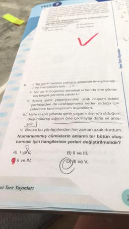 1. Bir şairin isminin yalnızca şiirleriyle öne çıkacağı
-na inanıyorum ben.
II. Ne var ki bugünkü sanatsal ortamda öne çıkma-
nın birçok yöntemi vardır. L
III. Ayrıca şehir yaşantısından uzak oluşum edebi
çevrelerden de uzaklaşmama neden olduğu için
yeterince tanınmıyorum diyebilirim.
IV. Hele ki son yıllarda şehir yaşamı dışında olduğum
düşünülürse adımın öne çıkmayışı daha iyi anla-
****
şılır.
V. Bense bu yöntemlerden her zaman uzak durdum.
A) I ve
Numaralanmış cümlelerin anlamlı bir bütün oluş-
turması için hangilerinin yerleri değiştirilmelidir?
Il ve IV.
Yeni Tarz Yayınlan
ni Tarz Yayınları
B) II ve III.
NII ve V.