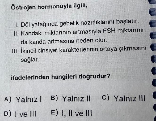 Östrojen hormonuyla ilgili,
1. Döl yatağında gebelik hazırlıklarını başlatır.
II. Kandaki miktarının artmasıyla FSH miktarının
da kanda artmasına neden olur.
III. İkincil cinsiyet karakterlerinin ortaya çıkmasını
sağlar.
ifadelerinden hangileri doğrudur?
A