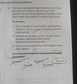 için ayrılan kısmına işaretleyiniz.
e
ni
3.
Türk devlet geleneğinde kağan olabilmek için Gök Tanrı
tarafından kut verilmiş bir aileye mensup olmak
gerekirdi. Kut, kan yoluyla geçtiği için hanedanın erkek
üyeleri kağan olma hakkına ve yetkisine sahip olurdu.
Bu anlayışın;
1. Tanrı'nın iradesinin hangi hanedan üyesi üzerinde
olduğunun, taht için yapılan mücadele sonucunda
ortaya çıkması,
II. yetenekli olan hanedan üyesinin, devletin başına
geçmesini sağlamakla birlikte devletin
zayıflamasına zemin hazırlaması,
III. Ülke sınırlarında yaşayan her ferdin doğuştan asker
kabul edilmesi
r
durumlarından hangilerinin yaşanmasına yol açtığı
söylenebilir?
A) Yalnız I
D) ILve Til
B) Yalnız II
E) I, II ve III
C) I ve II