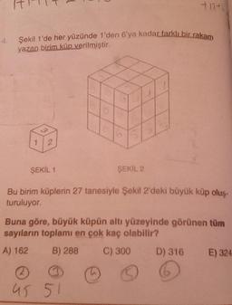 Şekil 1'de her yüzünde 1'den 6'ya kadar farklı bir rakam
yazan birim küp verilmiştir.
1
3
2
ŞEKİL 1
+12+2
ŞEKİL 2
Bu birim küplerin 27 tanesiyle Şekil 2'deki büyük küp oluş-
turuluyor.
45 51
Buna göre, büyük küpün altı yüzeyinde görünen tüm
sayıların toplamı en çok kaç olabilir?
A) 162
B) 288 C) 300
D) 316 E) 324