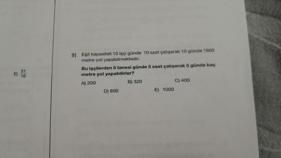 E)
16
51
16
9) Eşit kapasiteli 10 işçi günde 10 saat çalışarak 10 günde 1600
metre yol yapabilmektedir.
Bu işçilerden 5 tanesi günde 5 saat çalışarak 5 günde kaç
metre yol yapabilirler?
A) 200
D) 800
B) 320
E) 1000
C) 400