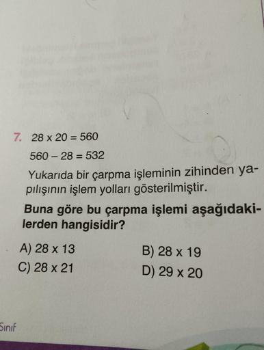 7. 28 x 20 = 560
56028 532
Yukarıda bir çarpma işleminin zihinden ya-
pılışının işlem yolları gösterilmiştir.
Sinif
Buna göre bu çarpma işlemi aşağıdaki-
lerden hangisidir?
A) 28 x 13
C) 28 x 21
B) 28 x 19
D) 29 x 20