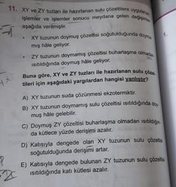 11. XY ve ZY tuzları ile hazırlanan sulu çözeltilere uygulanan
işlemler ve işlemler sonucu meydana gelen değişimler
aşağıda verilmiştir.
HX
?
2
XY tuzunun doymuş çözeltisi soğutulduğunda doyma
mış hâle geliyor.
ZY tuzunun doymamış çözeltisi buharlaşma olmadan
ısıtıldığında doymuş hâle geliyor.
Buna göre, XY ve ZY tuzları ile hazırlanan sulu çözel.
tileri için aşağıdaki yargılardan hangisi yanlıştır?
A) XY tuzunun suda çözünmesi ekzotermiktir.
B) XY tuzunun doymamış sulu çözeltisi ısıtıldığında doy-
muş hâle gelebilir.
C) Doymuş ZY çözeltisi buharlaşma olmadan ısıtıldığın
da kütlece yüzde derişimi azalır.
D) Katısıyla dengede olan XY tuzunun sulu çözeltisi
soğutulduğunda derişimi artar. Come Bac
1.
E) Katısıyla dengede bulunan ZY tuzunun sulu çözeltisi
Isıtıldığında katı kütlesi azalır.