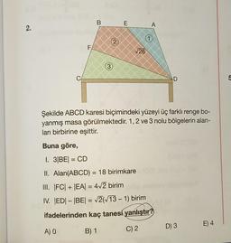 2.
C
F
A) O
B
3
2
E
√26
Buna göre,
I. 3|BE| = CD
II. Alan(ABCD) = 18 birimkare
III. |FC| + |EA| = 4√2 birim
IV. |ED|-|BE| = √2(√13 - 1) birim
ifadelerinden kaç tanesi yanlıştır?
B) 1
C) 2
A
Şekilde ABCD karesi biçimindeki yüzeyi üç farklı renge bo-
yanmış masa görülmektedir. 1, 2 ve 3 nolu bölgelerin alan-
ları birbirine eşittir.
D
D) 3
E) 4
5