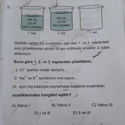 3.
100 ml.
0,2 M
NaCl çözeltisi
1, kap
200 ml.
0,2 M
KCI çözeltisi
A) Yalnız I
2. kap
Şekilde verilen ve sıcaklıkları eşit olan 1. ve 2. kaplardaki
sulu çözeltilerden alınan 50 şer mililitrelik örnekler 3, kaba
aktarılıyor.
D) I ve III
Buna göre 1. 2. ve 3. kaplardaki çözeltilerin,
CI iyonları molar derişimi,
II. Na ve K* iyonlarının mol sayısı,
III. aynı dış basınçta kaynamaya başlama sıcaklıkları
niceliklerinden hangileri eşittir?
3. kap
B) Yalnız II
E) II ve III
C) Yalnız III