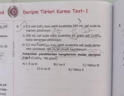 st
k 250
sının
E) 26
20
a çö-
i top-
mol)
O Derişim Türleri Karma Test-1
Orbital Yayınları
5. 0,5 mol CaF2 tuzu sabit sıcaklıkta 250 mL saf suda ta-
mamen çözünüyor.
II. 200 mL saf suda sabit sıcaklıkta 64 gram saf CuSO4
katısı tamamen çözünüyor.
93
III. 0,2 mol Fe(NO3)3 tuzu sabit sıcaklıkta saf suda tama-
men çözülerek 100 mL'lik çözelti hazırlanıyor. OP
Yukarıdaki çözeltilerden hangilerinin molar derişimi
2'dir? (CuSO4: 160 g/mol)
B) I ve II
A) I, II ve III
D) II ve III
C) Yalnız III
E) Yalnız II
9.