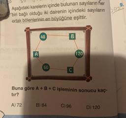 Aşağıdaki karelerin içinde bulunan sayıların her
biri bağlı olduğu iki dairenin içindeki sayıların
ortak bölenlerinin en büyüğüne eşittir.
A
A) 72
48
60
B
B) 84
C
Buna göre A + B + C işleminin sonucu kaç-
tır?
120
C) 96
D) 120
9.
Sos