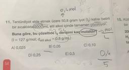 0,4 mol
11. Tentürdiyot elde etmek üzere 50,8 gram iyot (1₂) katısı belirli
bir sıcaklıkta 5000 mL etil alkol içinde tamamen çözülüyor.
54
Buna göre, bu çözeltide l2 derişimi kaç molaldır?
(1 = 127 g/mol; detil alkol = 0,8 g/mL)
A) 0,025
B) 0,05
54
D) 0,25
E) 0,5
C) 0,10
20-8
mol
L
0,4
5
15. Kütl
bir
200
H
ta