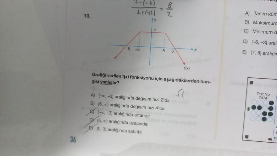 36
10.
2-(-6)
1- (-41)
y
-5 -3
4
5
-,-3) aralığında artandır.
DY (5,0) aralığında azalandır.
E) (0, 3) aralığında sabittir.
2
A) (-,-3) aralığında değişim hızı 2'dir.
B) (5,0) aralığında değişim hızı 4'tür.
6
Grafiği verilen f(x) fonksiyonu için aşağıdakil