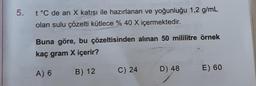 5. t °C de arı X katısı ile hazırlanan ve yoğunluğu 1,2 g/mL
olan sulu çözelti kütlece % 40 X içermektedir.
Buna göre, bu çözeltisinden alınan 50 mililitre örnek
kaç gram X içerir?
A) 6
B) 12
C) 24
D) 48
E) 60