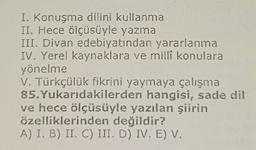 I. Konuşma dilini kullanma
II. Hece ölçüsüyle yazma
III. Divan edebiyatından yararlanma
IV. Yerel kaynaklara ve millî konulara
yönelme
V. Türkçülük fikrini yaymaya çalışma
85.Yukarıdakilerden hangisi, sade dil
ve hece ölçüsüyle yazılan şiirin
özelliklerinden değildir?
A) I. B) II. C) III. D) IV. E) V.